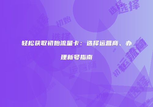轻松获取初始流量卡:选择运营商、办理新号指南