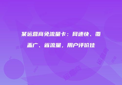 某运营商免流量卡:网速快、覆盖广、省流量,用户评价佳