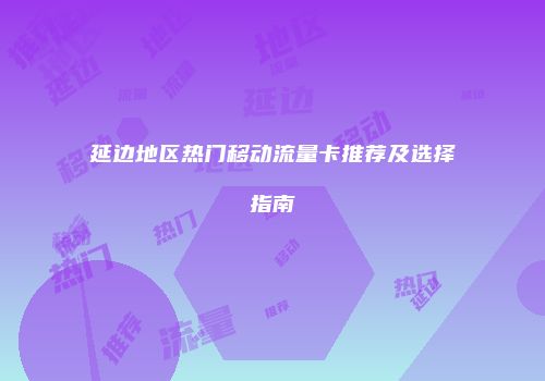 延边地区热门移动流量卡推荐及选择指南