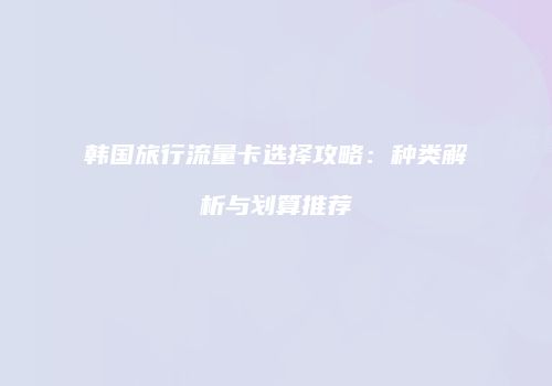 韩国旅行流量卡选择攻略:种类解析与划算推荐