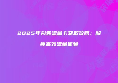 2025年抖音流量卡获取攻略：解锁高效流量体验
