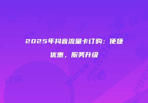 2025年抖音流量卡订购：便捷优惠，服务升级