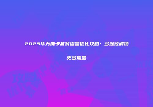 2025年万能卡套餐流量优化攻略:多途径解锁更多流量