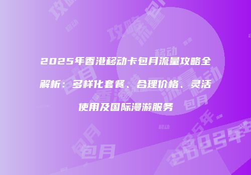 2025年香港移动卡包月流量攻略全解析:多样化套餐、合理价格、灵活使用及国际漫游服务