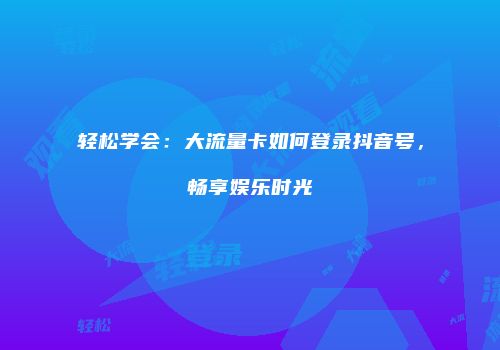 轻松学会：大流量卡如何登录抖音号，畅享娱乐时光