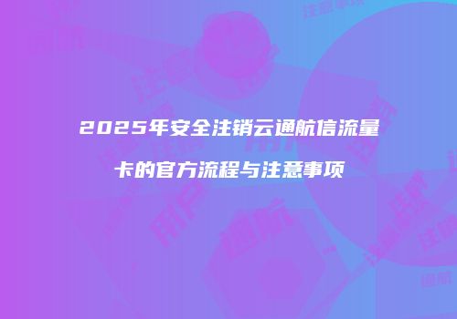 2025年安全注销云通航信流量卡的官方流程与注意事项