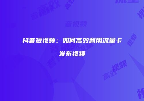 抖音短视频:如何高效利用流量卡发布视频