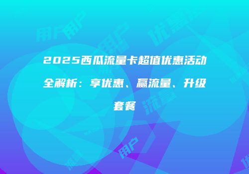 2025西瓜流量卡超值优惠活动全解析:享优惠、赢流量、升级套餐