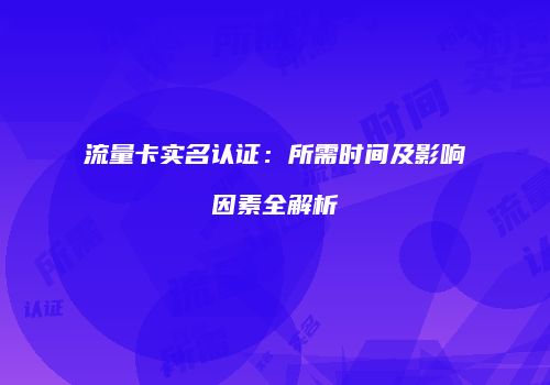 流量卡实名认证：所需时间及影响因素全解析