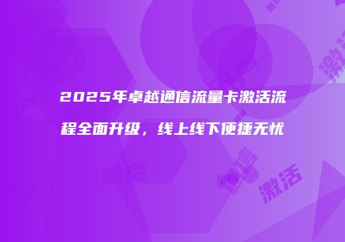 2025年卓越通信流量卡激活流程全面升级,线上线下便捷无忧