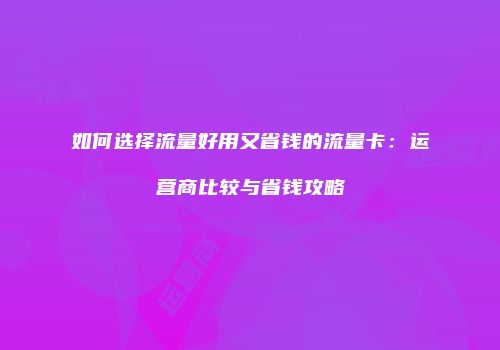 如何选择流量好用又省钱的流量卡:运营商比较与省钱攻略