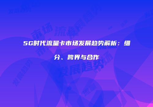 5G时代流量卡市场发展趋势解析:细分、跨界与合作