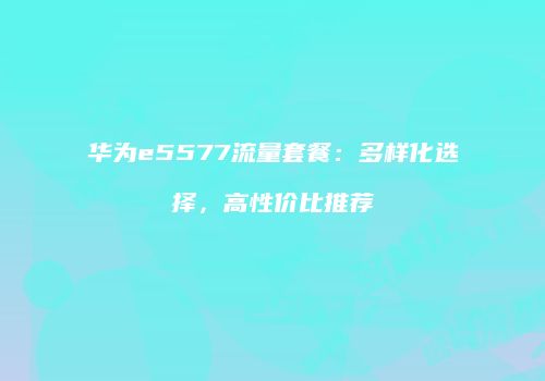 华为e5577流量套餐:多样化选择,高性价比推荐