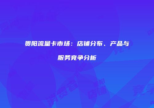 贵阳流量卡市场:店铺分布、产品与服务竞争分析