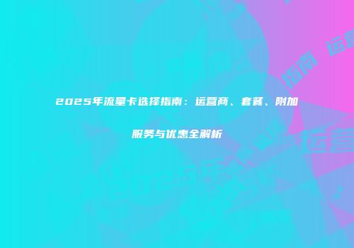 2025年流量卡选择指南:运营商、套餐、附加服务与优惠全解析