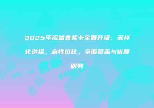 2025年流量套餐卡全面升级:多样化选择,高性价比,全面覆盖与优质服务
