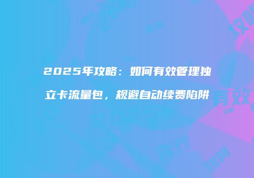 2025年攻略:如何有效管理独立卡流量包,规避自动续费陷阱