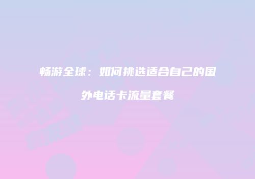 畅游全球:如何挑选适合自己的国外电话卡流量套餐