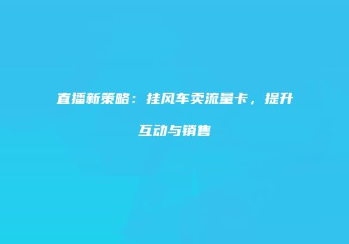 直播新策略:挂风车卖流量卡,提升互动与销售