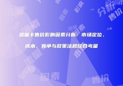 流量卡售价影响因素分析:市场定位、成本、竞争与政策法规综合考量
