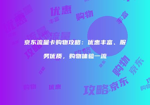 京东流量卡购物攻略:优惠丰富、服务优质,购物体验一流