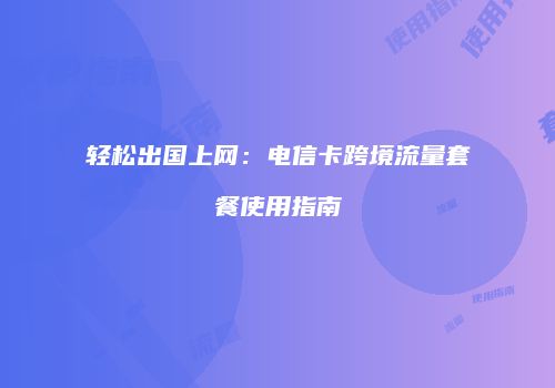 轻松出国上网：电信卡跨境流量套餐使用指南