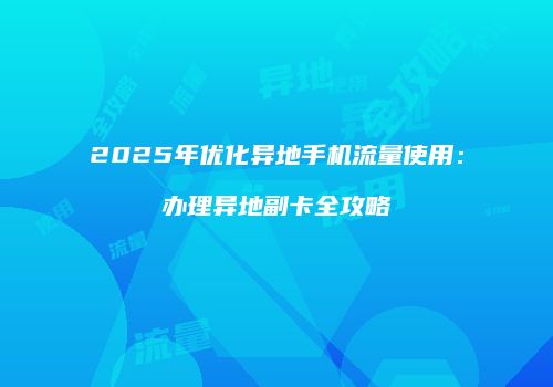 2025年优化异地手机流量使用:办理异地副卡全攻略