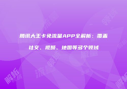 腾讯大王卡免流量APP全解析:覆盖社交、视频、地图等多个领域
