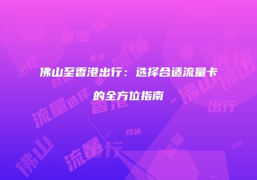 佛山至香港出行:选择合适流量卡的全方位指南