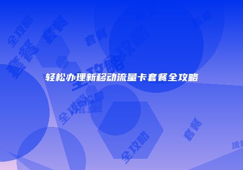 轻松办理新移动流量卡套餐全攻略
