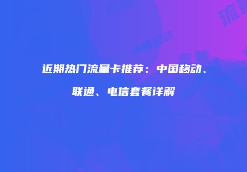 近期热门流量卡推荐:中国移动、联通、电信套餐详解