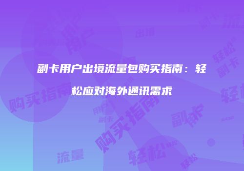 副卡用户出境流量包购买指南：轻松应对海外通讯需求