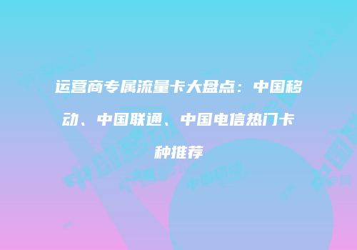 运营商专属流量卡大盘点:中国移动、中国联通、中国电信热门卡种推荐