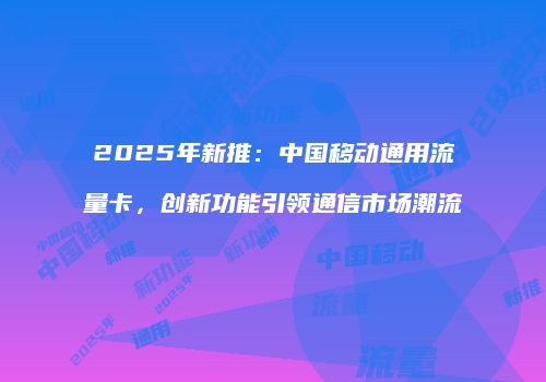 2025年新推：中国移动通用流量卡，创新功能引领通信市场潮流
