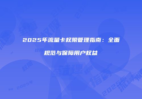 2025年流量卡权限管理指南:全面规范与保障用户权益