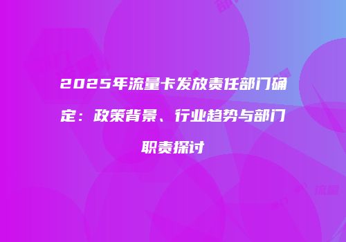 2025年流量卡发放责任部门确定:政策背景、行业趋势与部门职责探讨