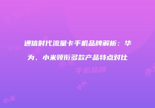 通信时代流量卡手机品牌解析:华为、小米领衔多款产品特点对比