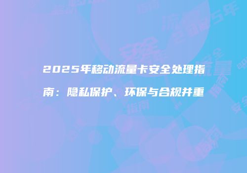 2025年移动流量卡安全处理指南:隐私保护、环保与合规并重
