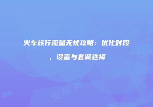 火车旅行流量无忧攻略：优化时段、设置与套餐选择