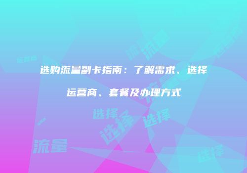 选购流量副卡指南：了解需求、选择运营商、套餐及办理方式
