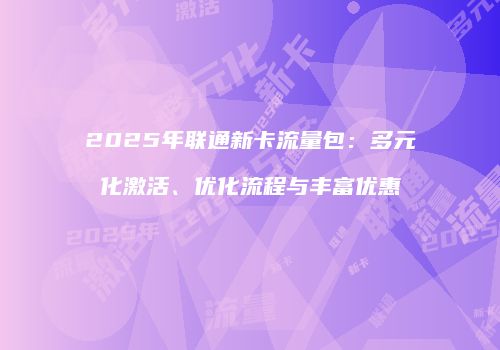 2025年联通新卡流量包:多元化激活、优化流程与丰富优惠