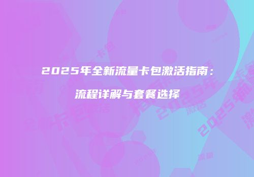2025年全新流量卡包激活指南:流程详解与套餐选择
