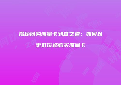 揭秘团购流量卡划算之道:如何以更低价格购买流量卡