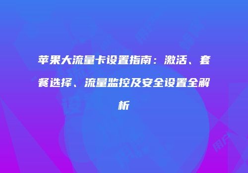 苹果大流量卡设置指南：激活、套餐选择、流量监控及安全设置全解析