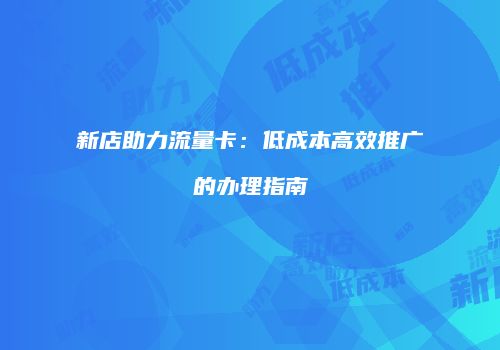 新店助力流量卡：低成本高效推广的办理指南