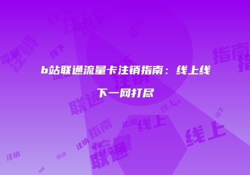 b站联通流量卡注销指南:线上线下一网打尽