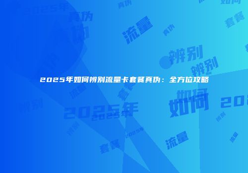 2025年如何辨别流量卡套餐真伪:全方位攻略