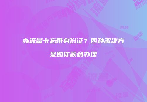 办流量卡忘带身份证？四种解决方案助你顺利办理