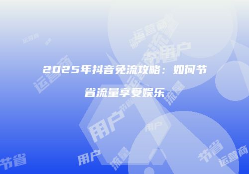 2025年抖音免流攻略:如何节省流量享受娱乐