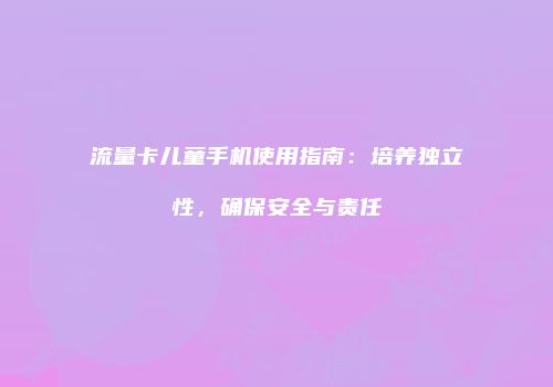 流量卡儿童手机使用指南:培养独立性,确保安全与责任